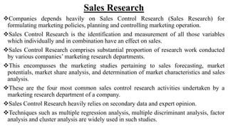 Sales Research
Companies depends heavily on Sales Control Research (Sales Research) for
formulating marketing policies, planning and controlling marketing operation.
Sales Control Research is the identification and measurement of all those variables
which individually and in combination have an effect on sales.
Sales Control Research comprises substantial proportion of research work conducted
by various companies’ marketing research departments.
This encompasses the marketing studies pertaining to sales forecasting, market
potentials, market share analysis, and determination of market characteristics and sales
analysis.
These are the four most common sales control research activities undertaken by a
marketing research department of a company.
Sales Control Research heavily relies on secondary data and expert opinion.
Techniques such as multiple regression analysis, multiple discriminant analysis, factor
analysis and cluster analysis are widely used in such studies.
 