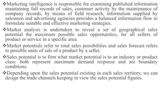 Marketing intelligence is responsible for examining published information
maintaining full records of sales, customer activity by the maintenance of
company records, by means of field research, information supplied by
salesmen and advertising agencies provides a balanced information flow to
formulate suitable and effective marketing strategies.
Market analysis is undertaken to reveal a set of geographical sales
potential the maximum possible sales opportunities, for all sellers of
product or service in a specific area.
Market potentials refer to total sales possibilities and sales forecast refers
to possible units of sale of a product by a seller.
Sales potential is to firm what market potential is to an industry or product
class: both represent maximum demand response and are boundary
conditions.
Depending upon the sales potential existing in each sales territory, we can
design the trade channels keeping in view the sales potential figures.
 