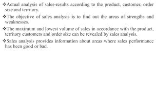 Actual analysis of sales-results according to the product, customer, order
size and territory.
The objective of sales analysis is to find out the areas of strengths and
weaknesses.
The maximum and lowest volume of sales in accordance with the product,
territory customers and order size can be revealed by sales analysis.
Sales analysis provides information about areas where sales performance
has been good or bad.
 