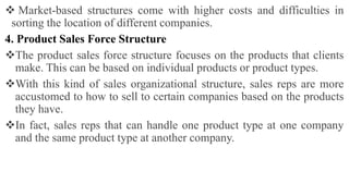  Market-based structures come with higher costs and difficulties in
sorting the location of different companies.
4. Product Sales Force Structure
The product sales force structure focuses on the products that clients
make. This can be based on individual products or product types.
With this kind of sales organizational structure, sales reps are more
accustomed to how to sell to certain companies based on the products
they have.
In fact, sales reps that can handle one product type at one company
and the same product type at another company.
 