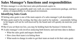 Sales Manager’s functions and responsibilities
 Sales manager is a role that most sales professionals aspire to.
 Sales managers are generally paid very well, on a nice commission package, and have
plenty of responsibility in a fast-paced environment.
Identifying Sales Goals
 Setting sales goals is one of the main aspects of a sales manager’s job description.
 Sales goals need to be exciting, but they also need to be realistic – consistently failing
to hit targets will not be well-received by the board and will quickly de-motivate your
team.
 But if you set them too low, you may be holding back the business’s bottom line.
 A sales manager’s role involves analyzing both historic and real-time data to deduce:
• What the sales goals and targets should be
• How close their team is to hitting them
• What needs to change in order to get their team on track to hit their sales goals
 