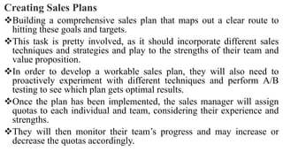 Creating Sales Plans
Building a comprehensive sales plan that maps out a clear route to
hitting these goals and targets.
This task is pretty involved, as it should incorporate different sales
techniques and strategies and play to the strengths of their team and
value proposition.
In order to develop a workable sales plan, they will also need to
proactively experiment with different techniques and perform A/B
testing to see which plan gets optimal results.
Once the plan has been implemented, the sales manager will assign
quotas to each individual and team, considering their experience and
strengths.
They will then monitor their team’s progress and may increase or
decrease the quotas accordingly.
 