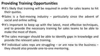 Providing Training Opportunities
It’s likely that training will be required in order for sales teams to hit
their quotas.
Sales is a fast-moving industry – particularly since the advent of
social and online selling.
It’s important to keep up with the latest, most effective techniques,
and to provide the necessary training for sales teams to be able to
make the most of them.
The sales manager should be able to identify gaps in knowledge and
provide the relevant sales training.
If individual sales reps are struggling – or are new to the business –
they should also provide one-to-one mentoring.
 
