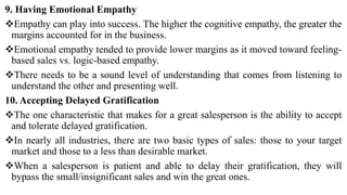 9. Having Emotional Empathy
Empathy can play into success. The higher the cognitive empathy, the greater the
margins accounted for in the business.
Emotional empathy tended to provide lower margins as it moved toward feeling-
based sales vs. logic-based empathy.
There needs to be a sound level of understanding that comes from listening to
understand the other and presenting well.
10. Accepting Delayed Gratification
The one characteristic that makes for a great salesperson is the ability to accept
and tolerate delayed gratification.
In nearly all industries, there are two basic types of sales: those to your target
market and those to a less than desirable market.
When a salesperson is patient and able to delay their gratification, they will
bypass the small/insignificant sales and win the great ones.
 
