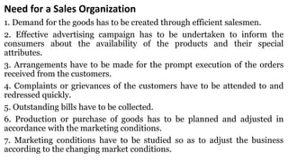 Need for a Sales Organization
1. Demand for the goods has to be created through efficient salesmen.
2. Effective advertising campaign has to be undertaken to inform the
consumers about the availability of the products and their special
attributes.
3. Arrangements have to be made for the prompt execution of the orders
received from the customers.
4. Complaints or grievances of the customers have to be attended to and
redressed quickly.
5. Outstanding bills have to be collected.
6. Production or purchase of goods has to be planned and adjusted in
accordance with the marketing conditions.
7. Marketing conditions have to be studied so as to adjust the business
according to the changing market conditions.
 
