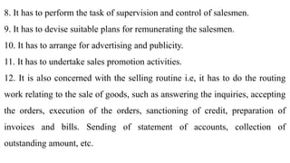 8. It has to perform the task of supervision and control of salesmen.
9. It has to devise suitable plans for remunerating the salesmen.
10. It has to arrange for advertising and publicity.
11. It has to undertake sales promotion activities.
12. It is also concerned with the selling routine i.e, it has to do the routing
work relating to the sale of goods, such as answering the inquiries, accepting
the orders, execution of the orders, sanctioning of credit, preparation of
invoices and bills. Sending of statement of accounts, collection of
outstanding amount, etc.
 