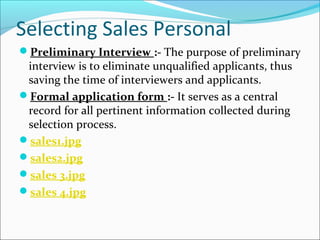 Selecting Sales Personal
Preliminary Interview :- The purpose of preliminary
interview is to eliminate unqualified applicants, thus
saving the time of interviewers and applicants.
Formal application form :- It serves as a central
record for all pertinent information collected during
selection process.
sales1.jpg
sales2.jpg
sales 3.jpg
sales 4.jpg
 