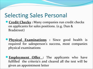 Selecting Sales Personal
Credit Checks : Many companies run credit checks
on applicants for sales positions. (e.g. Dun &
Bradstreet)
Physical Examinations : Since good health is
required for salesperson’s success, most companies
physical examinations
Employment Offer : The applicants who have
fulfilled the criteria's and cleared all the test will be
given an appointment letter
 