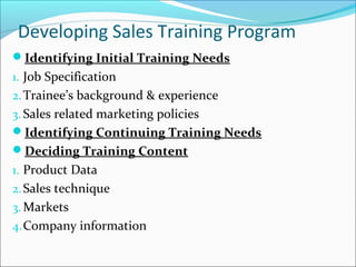 Developing Sales Training Program
Identifying Initial Training Needs
1. Job Specification
2.Trainee’s background & experience
3. Sales related marketing policies
Identifying Continuing Training Needs
Deciding Training Content
1. Product Data
2.Sales technique
3. Markets
4.Company information
 