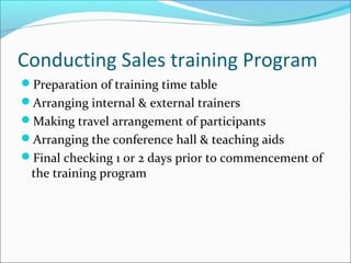 Conducting Sales training Program
Preparation of training time table
Arranging internal & external trainers
Making travel arrangement of participants
Arranging the conference hall & teaching aids
Final checking 1 or 2 days prior to commencement of
the training program
 