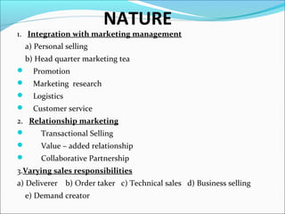 NATURE
1. Integration with marketing management
a) Personal selling
b) Head quarter marketing tea
 Promotion
 Marketing research
 Logistics
 Customer service
2. Relationship marketing
 Transactional Selling
 Value – added relationship
 Collaborative Partnership
3.Varying sales responsibilities
a) Deliverer b) Order taker c) Technical sales d) Business selling
e) Demand creator
 