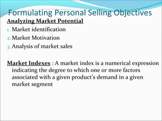 Formulating Personal Selling Objectives
Analyzing Market Potential
1. Market identification
2.Market Motivation
3. Analysis of market sales
Market Indexes : A market index is a numerical expression
indicating the degree to which one or more factors
associated with a given product’s demand in a given
market segment
 