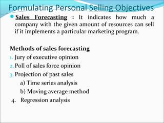 Formulating Personal Selling Objectives
Sales Forecasting : It indicates how much a
company with the given amount of resources can sell
if it implements a particular marketing program.
Methods of sales forecasting
1. Jury of executive opinion
2.Poll of sales force opinion
3. Projection of past sales
a) Time series analysis
b) Moving average method
4. Regression analysis
 