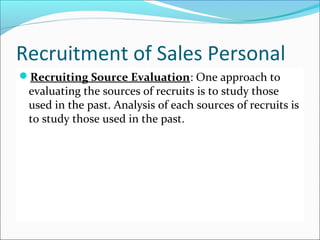 Recruitment of Sales Personal
Recruiting Source Evaluation: One approach to
evaluating the sources of recruits is to study those
used in the past. Analysis of each sources of recruits is
to study those used in the past.
 