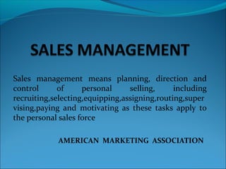 Sales management means planning, direction and
control of personal selling, including
recruiting,selecting,equipping,assigning,routing,super
vising,paying and motivating as these tasks apply to
the personal sales force
AMERICAN MARKETING ASSOCIATION
 