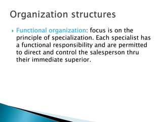  Functional organization: focus is on the
principle of specialization. Each specialist has
a functional responsibility and are permitted
to direct and control the salesperson thru
their immediate superior.
 