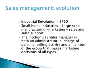  Industrial Revolution – 1760
 Small home industries – Large scale
manufacturing –marketing – sales and
sales support
 The modern day sales manager is
both an administrator in-charge of
personal selling activity and a member
of the group that makes marketing
decisions of all types.
 