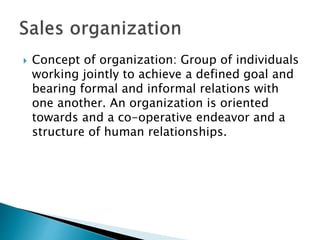  Concept of organization: Group of individuals
working jointly to achieve a defined goal and
bearing formal and informal relations with
one another. An organization is oriented
towards and a co-operative endeavor and a
structure of human relationships.
 