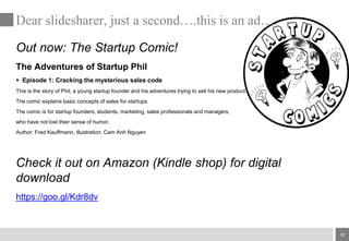 10
Out now: The Startup Comic!
The Adventures of Startup Phil
 Episode 1: Cracking the mysterious sales code
This is the story of Phil, a young startup founder and his adventures trying to sell his new product.
The comic explains basic concepts of sales for startups.
The comic is for startup founders, students, marketing, sales professionals and managers,
who have not lost their sense of humor.
Author: Fred Kauffmann, Illustration: Cam Anh Nguyen
Check it out on Amazon (Kindle shop) for digital
download
https://goo.gl/Kdr8dv
Dear slidesharer, just a second….this is an ad….
 