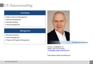 20
CE-Salesconsulting
Management
Consulting
 Sales and Account Management
 Business Development
 Business Strategy
 Partner Management
 Business Coaching
 Interim Management
 Project and Programm Management
Phone + 49-89-66 81 12
Mobil + 49-170-773 36 30
contact@ce-sales-consulting.com
http://www.ce-sales-consulting.com
Dr. Manfred Kauffmann
@ CE-Sales Consulting 2016
 
