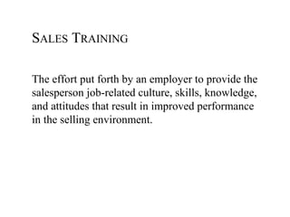 SALES TRAINING

The effort put forth by an employer to provide the
salesperson job-related culture, skills, knowledge,
and attitudes that result in improved performance
in the selling environment.
 