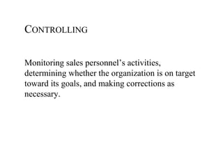 CONTROLLING

Monitoring sales personnel’s activities,
determining whether the organization is on target
toward its goals, and making corrections as
necessary.
 