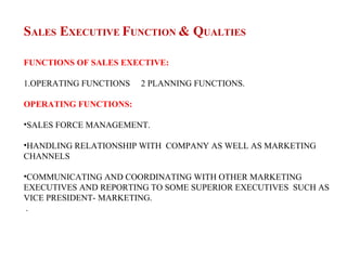 SALES EXECUTIVE FUNCTION & QUALTIES

FUNCTIONS OF SALES EXECTIVE:

1.OPERATING FUNCTIONS   2 PLANNING FUNCTIONS.

OPERATING FUNCTIONS:

•SALES FORCE MANAGEMENT.

•HANDLING RELATIONSHIP WITH COMPANY AS WELL AS MARKETING
CHANNELS

•COMMUNICATING AND COORDINATING WITH OTHER MARKETING
EXECUTIVES AND REPORTING TO SOME SUPERIOR EXECUTIVES SUCH AS
VICE PRESIDENT- MARKETING.
 .
 