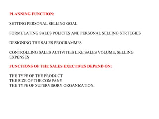PLANNING FUNCTION:

SETTING PERSONAL SELLING GOAL

FORMULATING SALES POLICIES AND PERSONAL SELLING STRTEGIES

DESIGNING THE SALES PROGRAMMES

CONTROLLING SALES ACTIVITIES LIKE SALES VOLUME, SELLING
EXPENSES

FUNCTIONS OF THE SALES EXECTIVES DEPEND ON:

THE TYPE OF THE PRODUCT
THE SIZE OF THE COMPANY
THE TYPE OF SUPERVISORY ORGANIZATION.
 