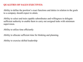 QUALITIES OF SALES EXECTIVES:

Ability to define the position’s exact functions and duties in relation to the goals
to a company should expect to attain.

Ability to select and train capable subordinates and willingness to delegate
sufficient authority to enable them to carry out assigned tasks with minimum
supervision.

Ability to utilize time efficiently

Ability to allocate sufficient time for thinking and planning.

Ability to exercise skilled leadership
 