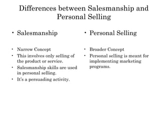 Differences between Salesmanship and
              Personal Selling

• Salesmanship                    • Personal Selling

• Narrow Concept                  • Broader Concept
• This involves only selling of   • Personal selling is meant for
  the product or service.           implementing marketing
• Salesmanship skills are used      programs.
  in personal selling.
• It’s a persuading activity.
 