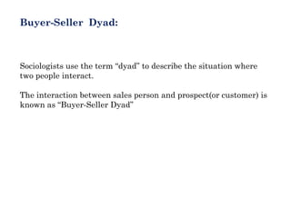 Buyer-Seller Dyad:



Sociologists use the term “dyad” to describe the situation where
two people interact.

The interaction between sales person and prospect(or customer) is
known as “Buyer-Seller Dyad”
 
