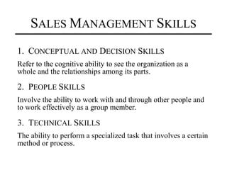 SALES MANAGEMENT SKILLS
1. CONCEPTUAL AND DECISION SKILLS
Refer to the cognitive ability to see the organization as a
whole and the relationships among its parts.

2. PEOPLE SKILLS
Involve the ability to work with and through other people and
to work effectively as a group member.

3. TECHNICAL SKILLS
The ability to perform a specialized task that involves a certain
method or process.
 