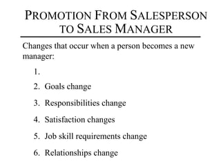 PROMOTION FROM SALESPERSON
    TO SALES MANAGER
Changes that occur when a person becomes a new
manager:
  1.
  2. Goals change
  3. Responsibilities change
  4. Satisfaction changes
  5. Job skill requirements change
  6. Relationships change
 