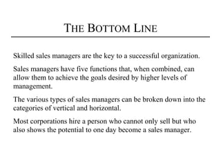 THE BOTTOM LINE

Skilled sales managers are the key to a successful organization.
Sales managers have five functions that, when combined, can
allow them to achieve the goals desired by higher levels of
management.
The various types of sales managers can be broken down into the
categories of vertical and horizontal.
Most corporations hire a person who cannot only sell but who
also shows the potential to one day become a sales manager.
 