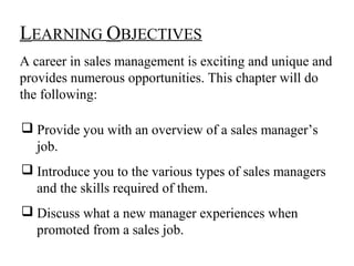 LEARNING OBJECTIVES
A career in sales management is exciting and unique and
provides numerous opportunities. This chapter will do
the following:

 Provide you with an overview of a sales manager’s
  job.
 Introduce you to the various types of sales managers
  and the skills required of them.
 Discuss what a new manager experiences when
  promoted from a sales job.
 