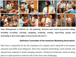 Introduction
Sales Management is defined as “the planning, direction and control of personal selling,
including recruiting, selecting, equipping, assigning, routing, supervising, paying and
motivating as these tasks apply to the personal sales force”.

                        -Definition Committee of the American Marketing Association.

Sales force is responsible for the sale of products of a company and to add profit to the business
operations and fulfill social obligations. Sales force should be hardworking, result oriented, well
educated and competent to handle changing situations. Technical developments which are taking
place at a rapid speed have made the task of sales force more challenging.
 