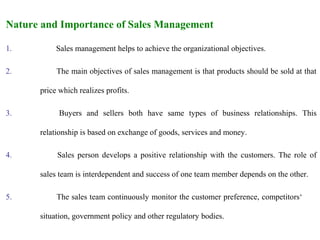 Nature and Importance of Sales Management

1.         Sales management helps to achieve the organizational objectives.

2.         The main objectives of sales management is that products should be sold at that

      price which realizes profits.

3.          Buyers and sellers both have same types of business relationships. This

      relationship is based on exchange of goods, services and money.

4.         Sales person develops a positive relationship with the customers. The role of

      sales team is interdependent and success of one team member depends on the other.

5.         The sales team continuously monitor the customer preference, competitors‘

      situation, government policy and other regulatory bodies.
 