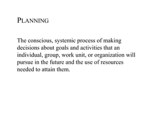 PLANNING

The conscious, systemic process of making
decisions about goals and activities that an
individual, group, work unit, or organization will
pursue in the future and the use of resources
needed to attain them.
 