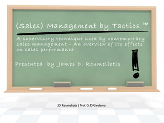 (Sales) Management by Tactics ™
A supervisory technique used by contemporary
sales management - An overview of its effects
on sales performance

Presented by James D. Roumeliotis




              JD Roumeliotis | Prof. G. DiGirolamo
 