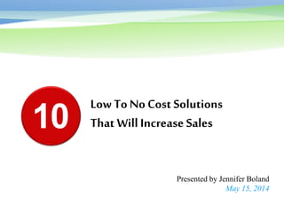 Low To No Cost Solutions
That Will Increase Sales
Presented by Jennifer Boland
May 15, 2014
10
 