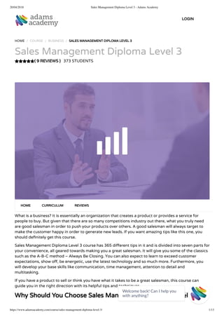 20/04/2018 Sales Management Diploma Level 3 - Adams Academy
https://www.adamsacademy.com/course/sales-management-diploma-level-3/ 1/13
( 9 REVIEWS )
HOME / COURSE / BUSINESS / SALES MANAGEMENT DIPLOMA LEVEL 3
Sales Management Diploma Level 3
373 STUDENTS
What is a business? It is essentially an organization that creates a product or provides a service for
people to buy. But given that there are so many competitions industry out there, what you truly need
are good salesman in order to push your products over others. A good salesman will always target to
make the customer happy in order to generate new leads. If you want amazing tips like this one, you
should de nitely get this course.
Sales Management Diploma Level 3 course has 365 di erent tips in it and is divided into seven parts for
your convenience, all geared towards making you a great salesman. It will give you some of the classics
such as the A-B-C method – Always Be Closing. You can also expect to learn to exceed customer
expectations, show o , be energetic, use the latest technology and so much more. Furthermore, you
will develop your base skills like communication, time management, attention to detail and
multitasking.
If you have a product to sell or think you have what it takes to be a great salesman, this course can
guide you in the right direction with its helpful tips and techniques.
Why Should You Choose Sales Management Diploma Level 3
HOME CURRICULUM REVIEWS
LOGIN
Welcome back! Can I help you
with anything? 
 