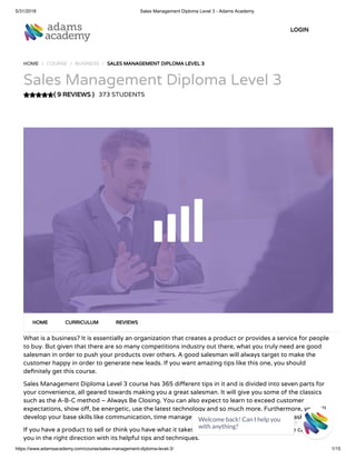 5/31/2018 Sales Management Diploma Level 3 - Adams Academy
https://www.adamsacademy.com/course/sales-management-diploma-level-3/ 1/15
( 9 REVIEWS )
HOME / COURSE / BUSINESS / SALES MANAGEMENT DIPLOMA LEVEL 3
Sales Management Diploma Level 3
373 STUDENTS
What is a business? It is essentially an organization that creates a product or provides a service for people
to buy. But given that there are so many competitions industry out there, what you truly need are good
salesman in order to push your products over others. A good salesman will always target to make the
customer happy in order to generate new leads. If you want amazing tips like this one, you should
de nitely get this course.
Sales Management Diploma Level 3 course has 365 di erent tips in it and is divided into seven parts for
your convenience, all geared towards making you a great salesman. It will give you some of the classics
such as the A-B-C method – Always Be Closing. You can also expect to learn to exceed customer
expectations, show o , be energetic, use the latest technology and so much more. Furthermore, you will
develop your base skills like communication, time management, attention to detail and multitasking.
If you have a product to sell or think you have what it takes to be a great salesman, this course can guide
you in the right direction with its helpful tips and techniques.
HOME CURRICULUM REVIEWS
LOGIN
Welcome back! Can I help you
with anything? 
 
