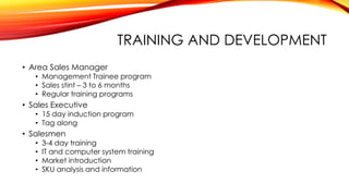 TRAINING AND DEVELOPMENT
• Area Sales Manager
• Management Trainee program
• Sales stint – 3 to 6 months
• Regular training programs
• Sales Executive
• 15 day induction program
• Tag along
• Salesmen
• 3-4 day training
• IT and computer system training
• Market introduction
• SKU analysis and information
 