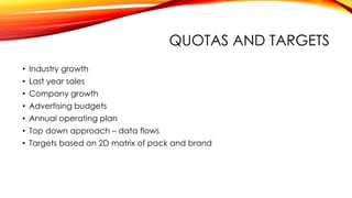 QUOTAS AND TARGETS
• Industry growth
• Last year sales
• Company growth
• Advertising budgets
• Annual operating plan
• Top down approach – data flows
• Targets based on 2D matrix of pack and brand
 