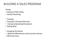 BUILDING A SALES PROGRAM
Hiring:
• Sources of Recruiting.
• Careful Screening.
• Training:
• Company’s Products/Services.
• Company Operating Procedures.
• Selling Skills.
• Assigning Territories:
• Optimize Effectiveness and Customer Service.
• Minimize Costs.
 