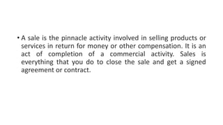 • A sale is the pinnacle activity involved in selling products or
services in return for money or other compensation. It is an
act of completion of a commercial activity. Sales is
everything that you do to close the sale and get a signed
agreement or contract.
 
