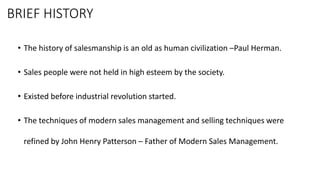 BRIEF HISTORY
• The history of salesmanship is an old as human civilization –Paul Herman.
• Sales people were not held in high esteem by the society.
• Existed before industrial revolution started.
• The techniques of modern sales management and selling techniques were
refined by John Henry Patterson – Father of Modern Sales Management.
 
