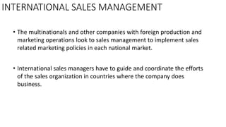 INTERNATIONAL SALES MANAGEMENT
• The multinationals and other companies with foreign production and
marketing operations look to sales management to implement sales
related marketing policies in each national market.
• International sales managers have to guide and coordinate the efforts
of the sales organization in countries where the company does
business.
 