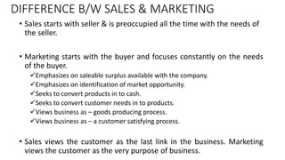 DIFFERENCE B/W SALES & MARKETING
• Sales starts with seller & is preoccupied all the time with the needs of
the seller.
• ...