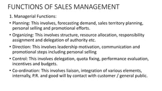 FUNCTIONS OF SALES MANAGEMENT
1. Managerial Functions:
• Planning: This involves, forecasting demand, sales territory plan...